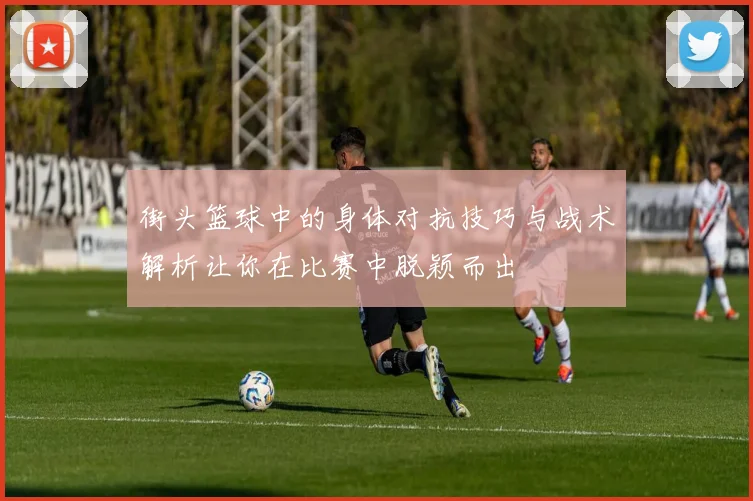 街头篮球中的身体对抗技巧与战术解析让你在比赛中脱颖而出