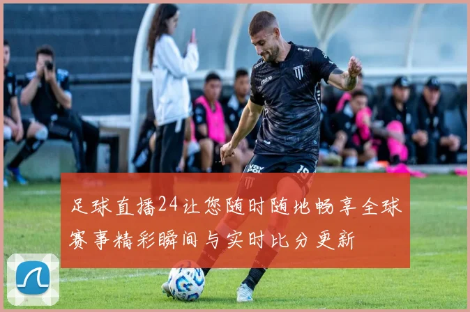 足球直播24让您随时随地畅享全球赛事精彩瞬间与实时比分更新