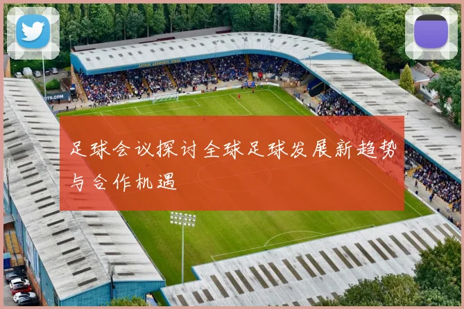 足球会议探讨全球足球发展新趋势与合作机遇